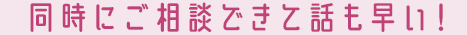 同時にご相談できて話も早い！